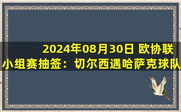 2024年08月30日 欧协联小组赛抽签：切尔西遇哈萨克球队阿斯塔纳